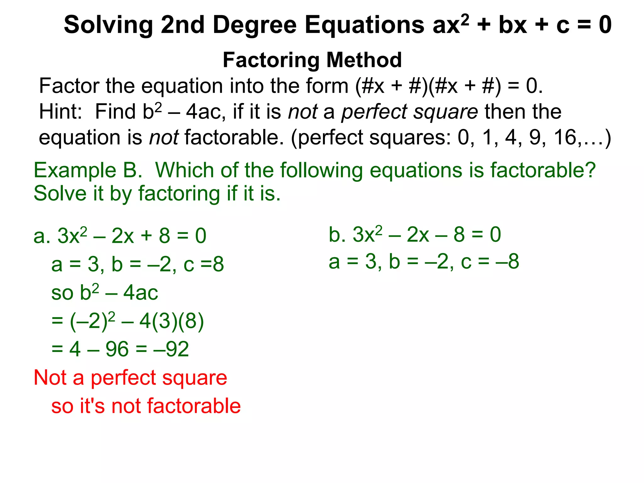 Example B. Which of the following equations is factorable?
Solve it by factoring if it is.
a. 3x2 – 2x + 8 = 0
a = 3, b = –2, c =8
so b2 – 4ac
= (–2)2 – 4(3)(8)
= 4 – 96 = –92
Not a perfect square
so it's not factorable
Factoring Method
Factor the equation into the form (#x + #)(#x + #) = 0.
Hint: Find b2 – 4ac, if it is not a perfect square then the
equation is not factorable. (perfect squares: 0, 1, 4, 9, 16,…)
Solving 2nd Degree Equations ax2 + bx + c = 0
b. 3x2 – 2x – 8 = 0
a = 3, b = –2, c = –8
 