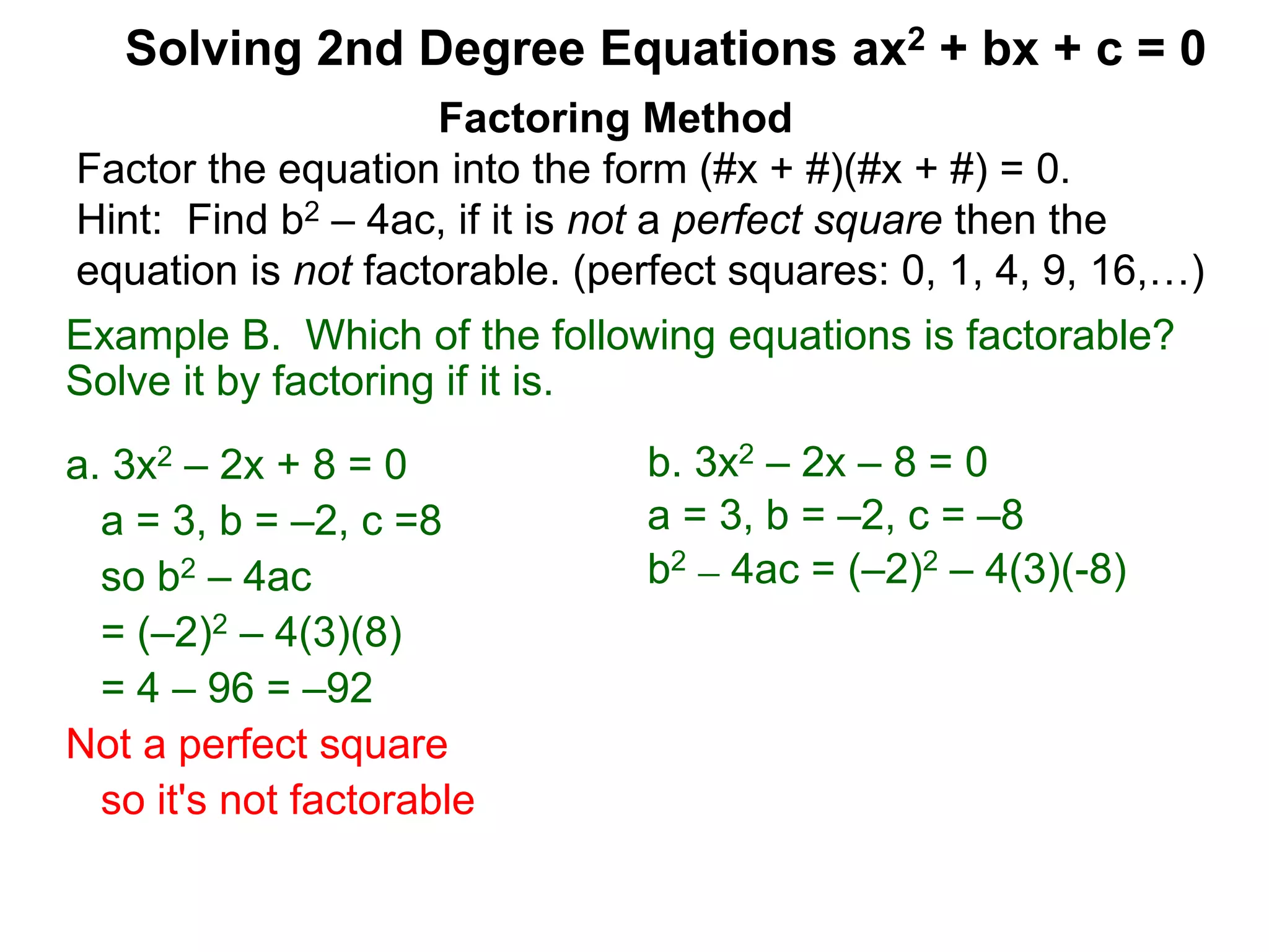 Example B. Which of the following equations is factorable?
Solve it by factoring if it is.
a. 3x2 – 2x + 8 = 0
a = 3, b = –2, c =8
so b2 – 4ac
= (–2)2 – 4(3)(8)
= 4 – 96 = –92
Not a perfect square
so it's not factorable
Factoring Method
Factor the equation into the form (#x + #)(#x + #) = 0.
Hint: Find b2 – 4ac, if it is not a perfect square then the
equation is not factorable. (perfect squares: 0, 1, 4, 9, 16,…)
Solving 2nd Degree Equations ax2 + bx + c = 0
b. 3x2 – 2x – 8 = 0
a = 3, b = –2, c = –8
b2 – 4ac = (–2)2 – 4(3)(-8)
 