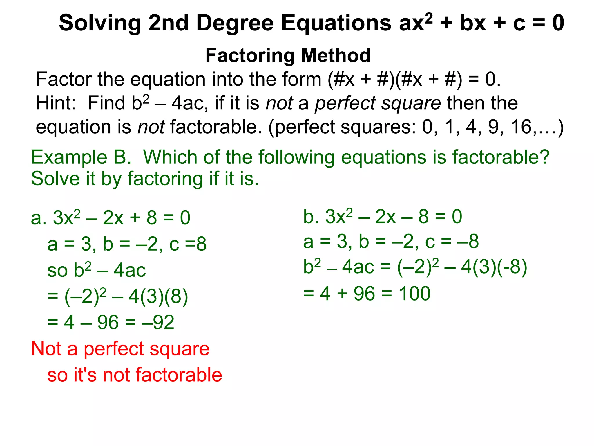 Example B. Which of the following equations is factorable?
Solve it by factoring if it is.
a. 3x2 – 2x + 8 = 0
a = 3, b = –2, c =8
so b2 – 4ac
= (–2)2 – 4(3)(8)
= 4 – 96 = –92
Not a perfect square
so it's not factorable
Factoring Method
Factor the equation into the form (#x + #)(#x + #) = 0.
Hint: Find b2 – 4ac, if it is not a perfect square then the
equation is not factorable. (perfect squares: 0, 1, 4, 9, 16,…)
Solving 2nd Degree Equations ax2 + bx + c = 0
b. 3x2 – 2x – 8 = 0
a = 3, b = –2, c = –8
b2 – 4ac = (–2)2 – 4(3)(-8)
= 4 + 96 = 100
 