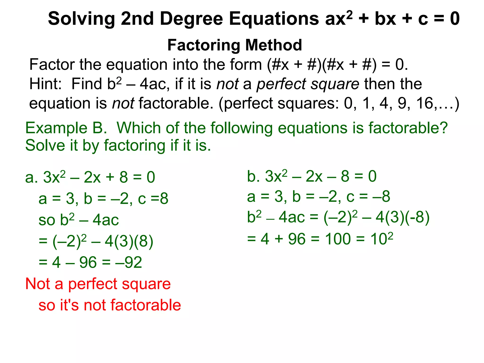 Example B. Which of the following equations is factorable?
Solve it by factoring if it is.
a. 3x2 – 2x + 8 = 0
a = 3, b = –2, c =8
so b2 – 4ac
= (–2)2 – 4(3)(8)
= 4 – 96 = –92
Not a perfect square
so it's not factorable
Factoring Method
Factor the equation into the form (#x + #)(#x + #) = 0.
Hint: Find b2 – 4ac, if it is not a perfect square then the
equation is not factorable. (perfect squares: 0, 1, 4, 9, 16,…)
Solving 2nd Degree Equations ax2 + bx + c = 0
b. 3x2 – 2x – 8 = 0
a = 3, b = –2, c = –8
b2 – 4ac = (–2)2 – 4(3)(-8)
= 4 + 96 = 100 = 102
 