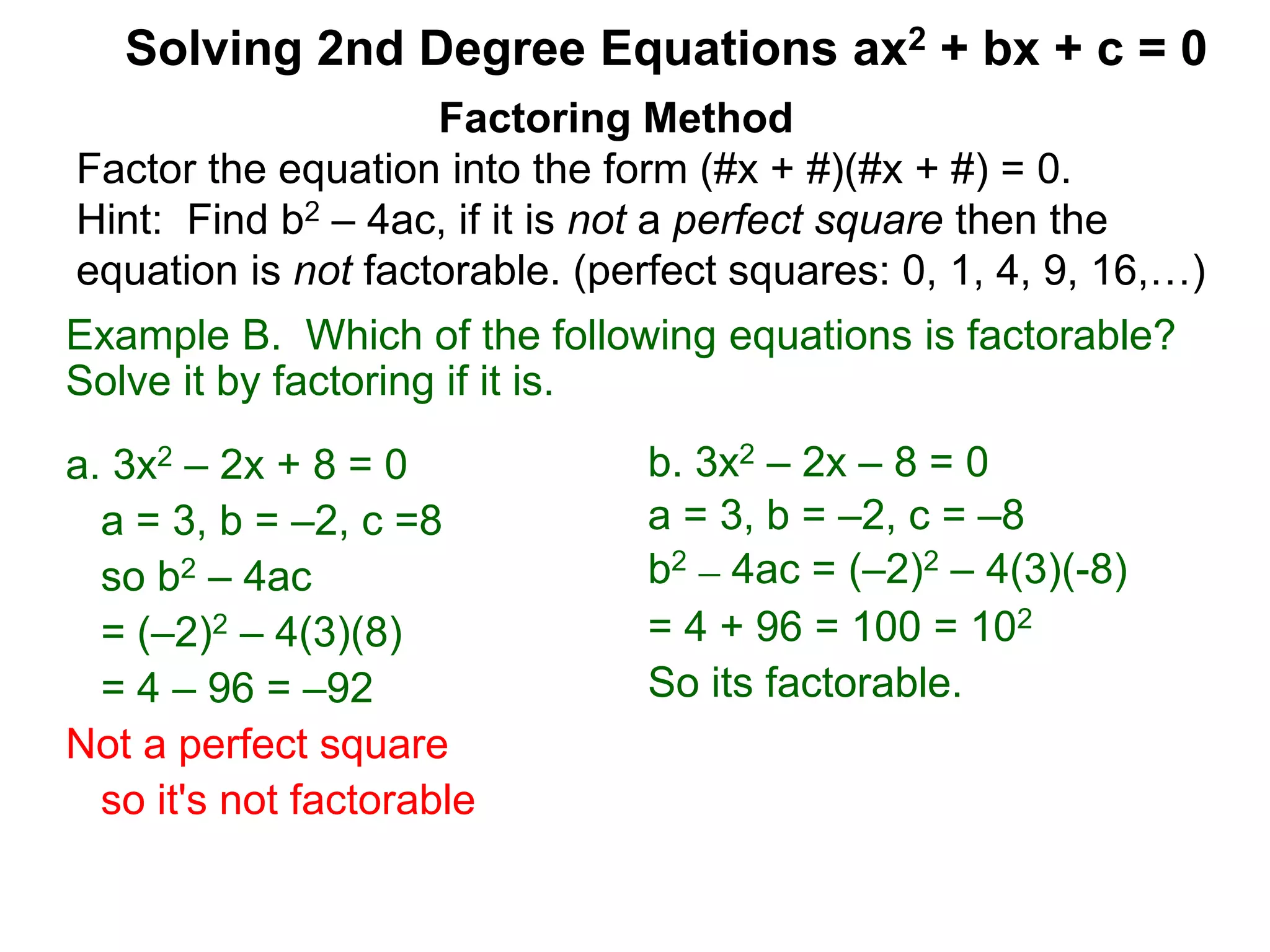 Example B. Which of the following equations is factorable?
Solve it by factoring if it is.
a. 3x2 – 2x + 8 = 0
a = 3, b = –2, c =8
so b2 – 4ac
= (–2)2 – 4(3)(8)
= 4 – 96 = –92
Not a perfect square
so it's not factorable
Factoring Method
Factor the equation into the form (#x + #)(#x + #) = 0.
Hint: Find b2 – 4ac, if it is not a perfect square then the
equation is not factorable. (perfect squares: 0, 1, 4, 9, 16,…)
Solving 2nd Degree Equations ax2 + bx + c = 0
b. 3x2 – 2x – 8 = 0
a = 3, b = –2, c = –8
b2 – 4ac = (–2)2 – 4(3)(-8)
= 4 + 96 = 100 = 102
So its factorable.
 