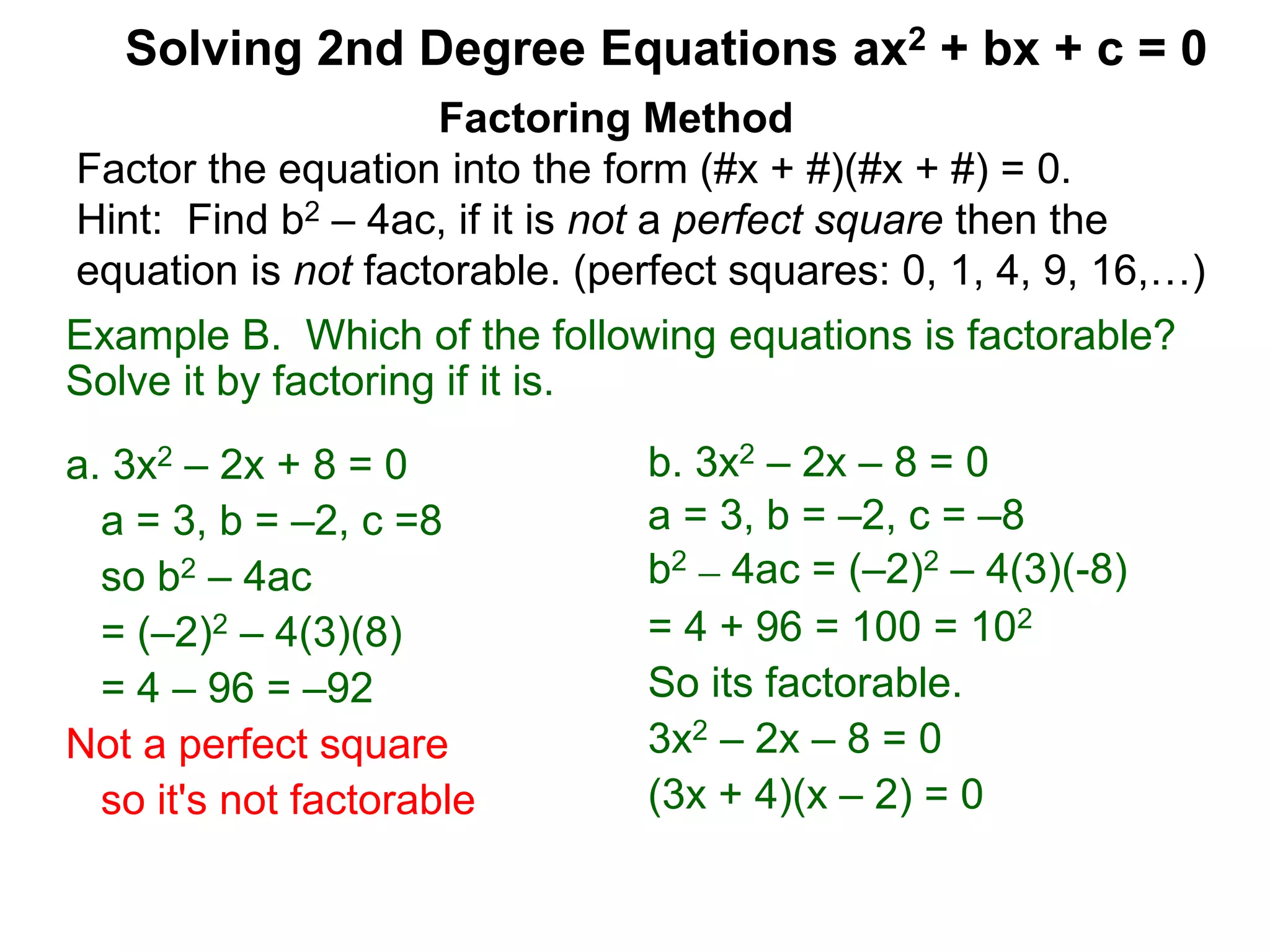 Example B. Which of the following equations is factorable?
Solve it by factoring if it is.
a. 3x2 – 2x + 8 = 0
a = 3, b = –2, c =8
so b2 – 4ac
= (–2)2 – 4(3)(8)
= 4 – 96 = –92
Not a perfect square
so it's not factorable
Factoring Method
Factor the equation into the form (#x + #)(#x + #) = 0.
Hint: Find b2 – 4ac, if it is not a perfect square then the
equation is not factorable. (perfect squares: 0, 1, 4, 9, 16,…)
Solving 2nd Degree Equations ax2 + bx + c = 0
b. 3x2 – 2x – 8 = 0
a = 3, b = –2, c = –8
b2 – 4ac = (–2)2 – 4(3)(-8)
= 4 + 96 = 100 = 102
So its factorable.
3x2 – 2x – 8 = 0
(3x + 4)(x – 2) = 0
 