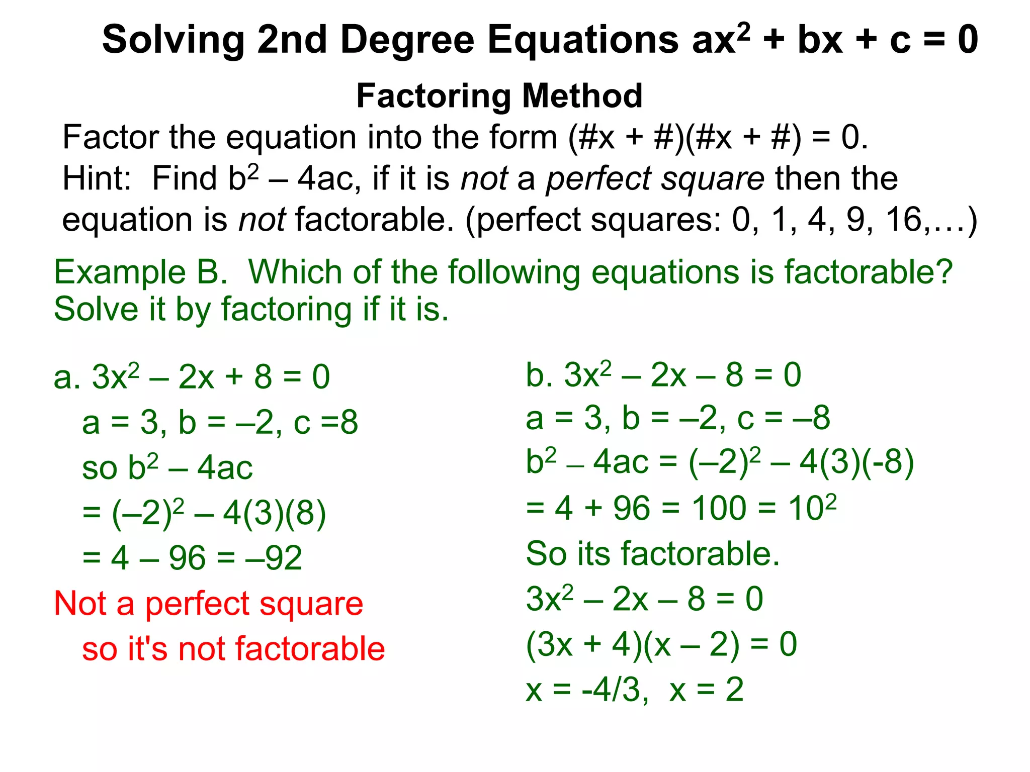 Example B. Which of the following equations is factorable?
Solve it by factoring if it is.
a. 3x2 – 2x + 8 = 0
a = 3, b = –2, c =8
so b2 – 4ac
= (–2)2 – 4(3)(8)
= 4 – 96 = –92
Not a perfect square
so it's not factorable
Factoring Method
Factor the equation into the form (#x + #)(#x + #) = 0.
Hint: Find b2 – 4ac, if it is not a perfect square then the
equation is not factorable. (perfect squares: 0, 1, 4, 9, 16,…)
Solving 2nd Degree Equations ax2 + bx + c = 0
b. 3x2 – 2x – 8 = 0
a = 3, b = –2, c = –8
b2 – 4ac = (–2)2 – 4(3)(-8)
= 4 + 96 = 100 = 102
So its factorable.
3x2 – 2x – 8 = 0
(3x + 4)(x – 2) = 0
x = -4/3, x = 2
 