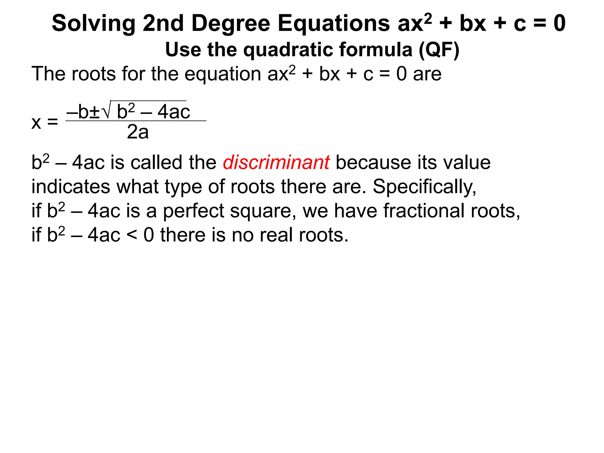 –b± b2 – 4ac
2a
Solving 2nd Degree Equations ax2 + bx + c = 0
Use the quadratic formula (QF)
The roots for the equation ax2 + bx + c = 0 are
x =
b2 – 4ac is called the discriminant because its value
indicates what type of roots there are. Specifically,
if b2 – 4ac is a perfect square, we have fractional roots,
if b2 – 4ac < 0 there is no real roots.
 