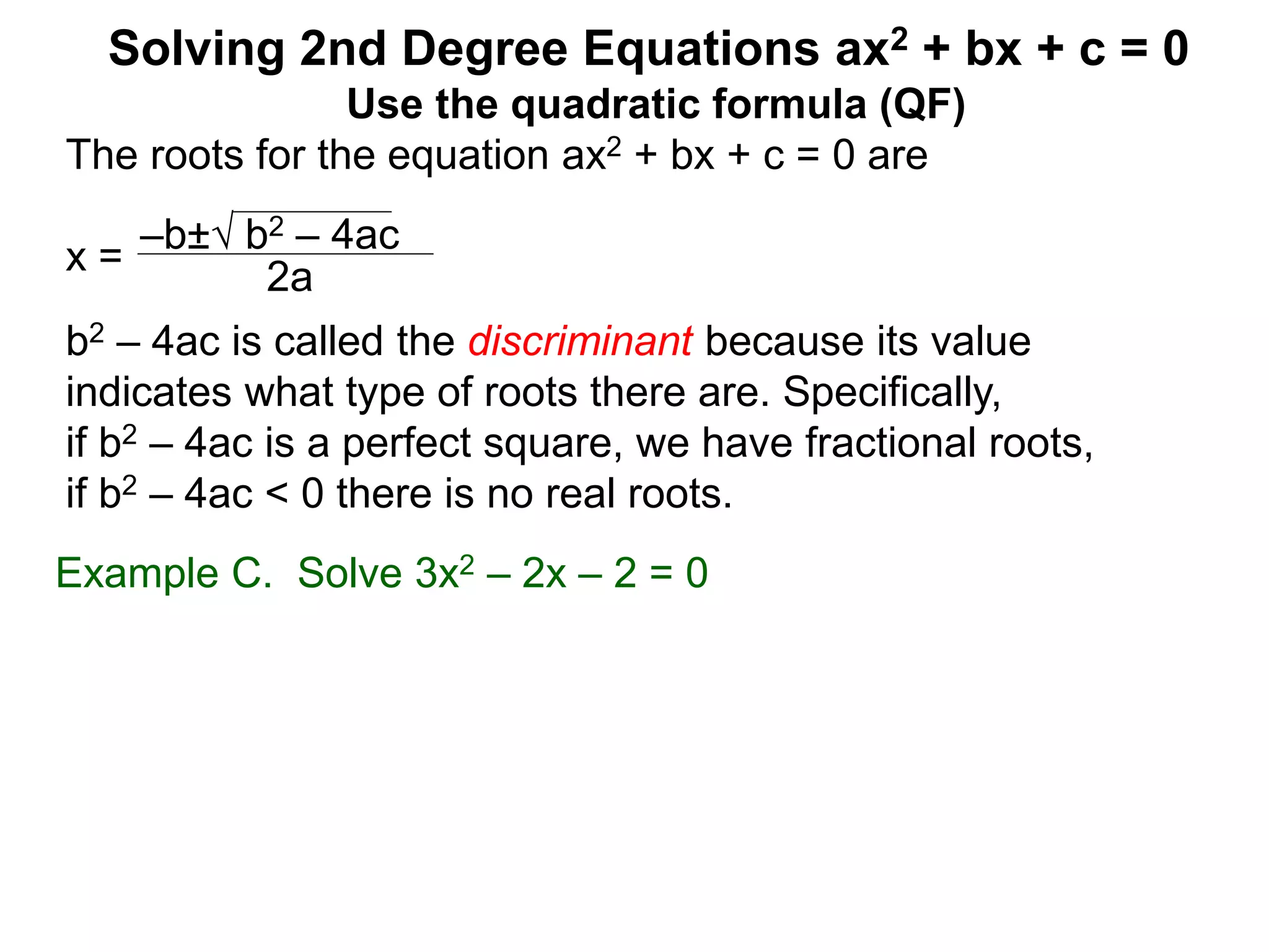 –b± b2 – 4ac
2a
Solving 2nd Degree Equations ax2 + bx + c = 0
Example C. Solve 3x2 – 2x – 2 = 0
Use the quadratic formula (QF)
The roots for the equation ax2 + bx + c = 0 are
x =
b2 – 4ac is called the discriminant because its value
indicates what type of roots there are. Specifically,
if b2 – 4ac is a perfect square, we have fractional roots,
if b2 – 4ac < 0 there is no real roots.
 