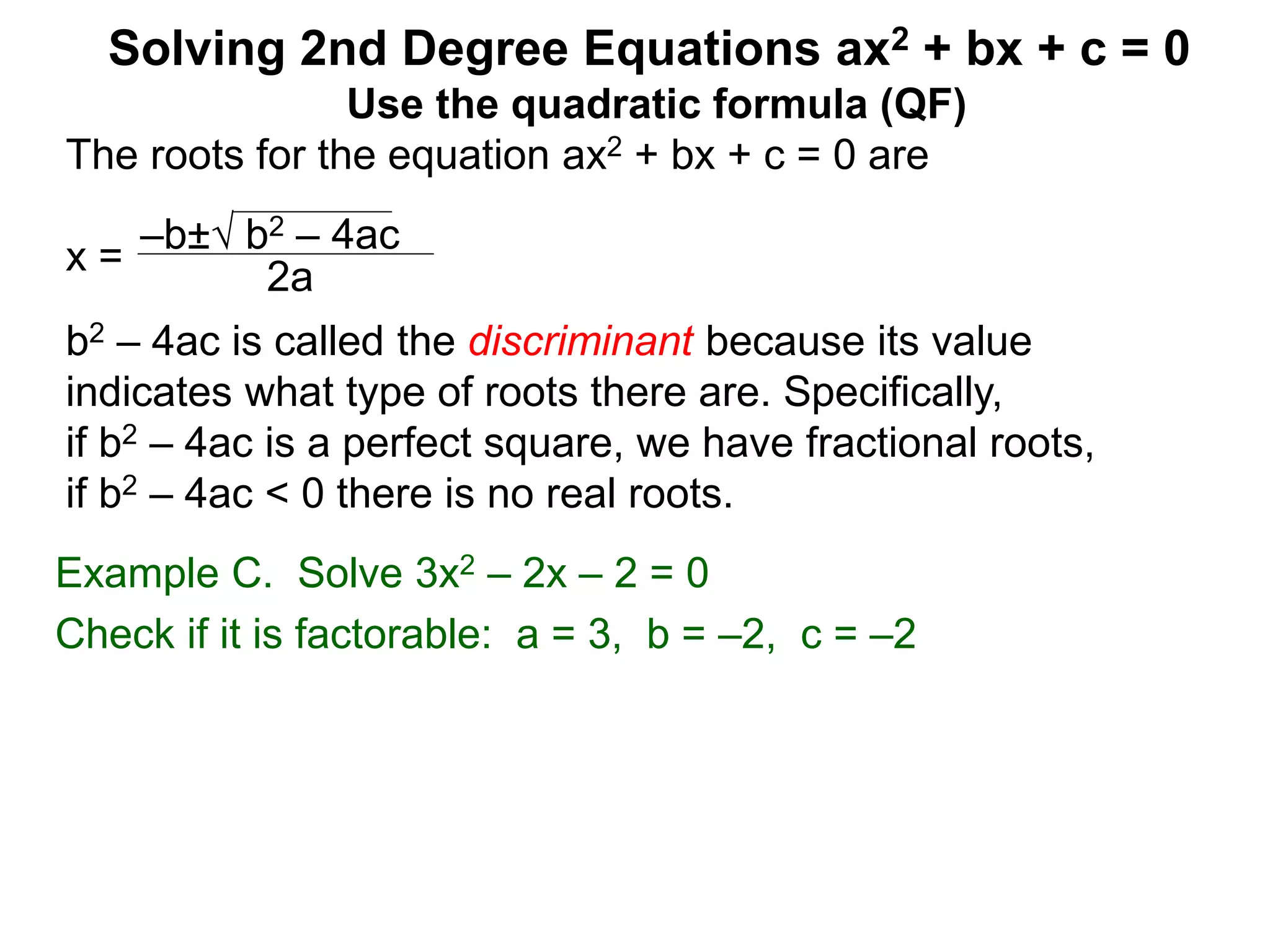 –b± b2 – 4ac
2a
Solving 2nd Degree Equations ax2 + bx + c = 0
Example C. Solve 3x2 – 2x – 2 = 0
Check if it is factorable: a = 3, b = –2, c = –2
Use the quadratic formula (QF)
The roots for the equation ax2 + bx + c = 0 are
x =
b2 – 4ac is called the discriminant because its value
indicates what type of roots there are. Specifically,
if b2 – 4ac is a perfect square, we have fractional roots,
if b2 – 4ac < 0 there is no real roots.
 