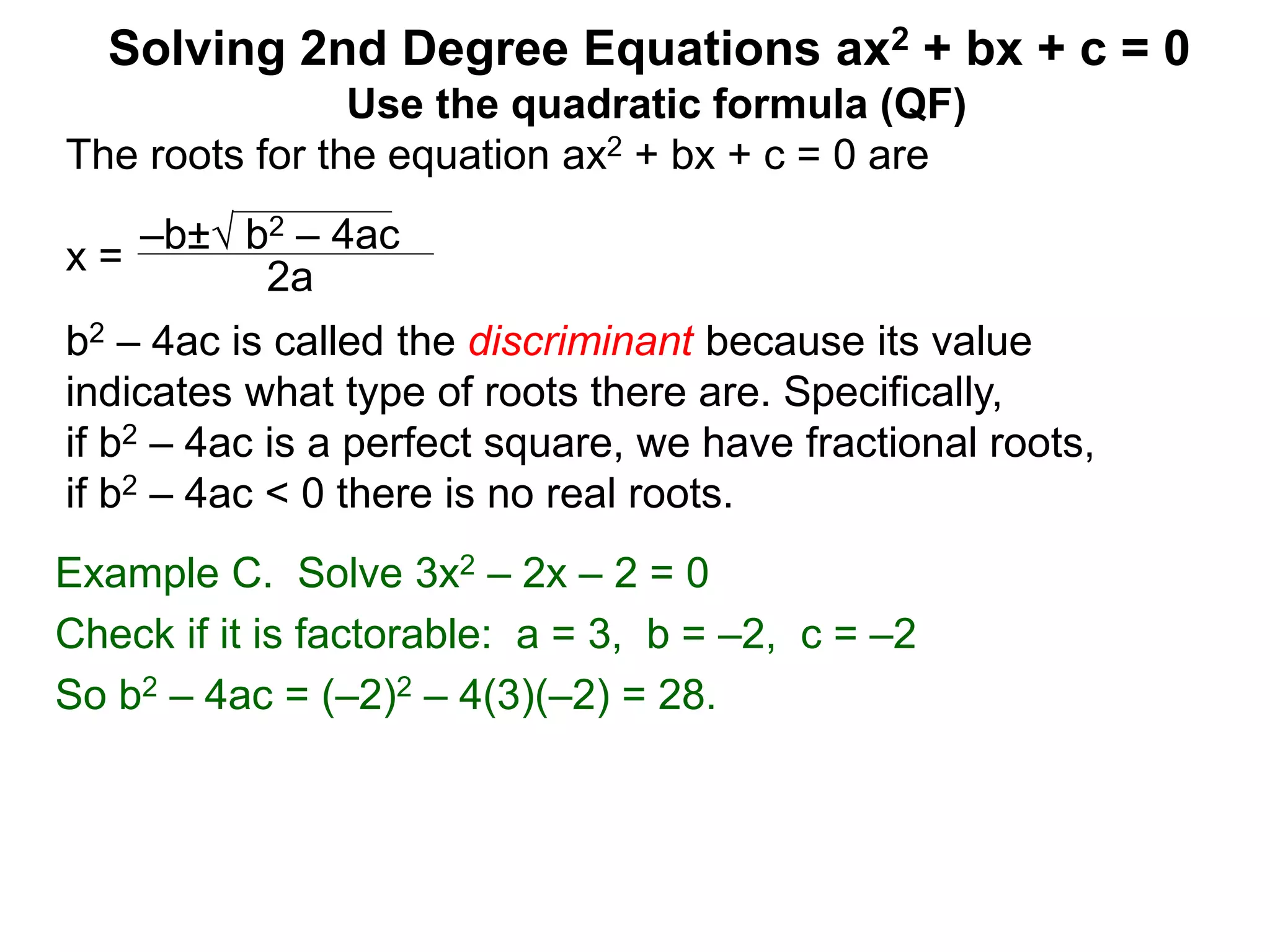 –b± b2 – 4ac
2a
Solving 2nd Degree Equations ax2 + bx + c = 0
Example C. Solve 3x2 – 2x – 2 = 0
Check if it is factorable: a = 3, b = –2, c = –2
So b2 – 4ac = (–2)2 – 4(3)(–2) = 28.
Use the quadratic formula (QF)
The roots for the equation ax2 + bx + c = 0 are
x =
b2 – 4ac is called the discriminant because its value
indicates what type of roots there are. Specifically,
if b2 – 4ac is a perfect square, we have fractional roots,
if b2 – 4ac < 0 there is no real roots.
 