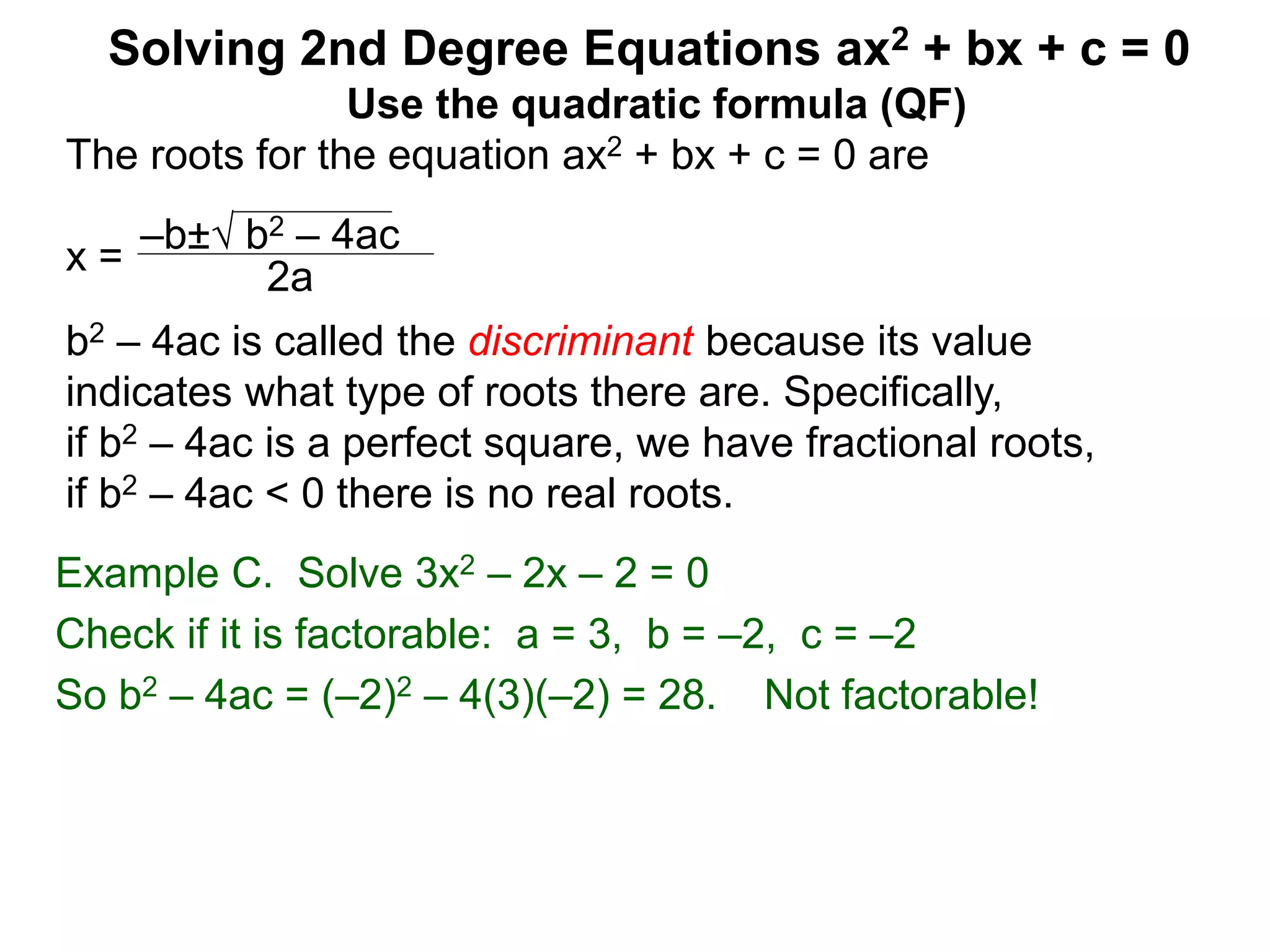 –b± b2 – 4ac
2a
Solving 2nd Degree Equations ax2 + bx + c = 0
Example C. Solve 3x2 – 2x – 2 = 0
Check if it is factorable: a = 3, b = –2, c = –2
So b2 – 4ac = (–2)2 – 4(3)(–2) = 28. Not factorable!
Use the quadratic formula (QF)
The roots for the equation ax2 + bx + c = 0 are
x =
b2 – 4ac is called the discriminant because its value
indicates what type of roots there are. Specifically,
if b2 – 4ac is a perfect square, we have fractional roots,
if b2 – 4ac < 0 there is no real roots.
 