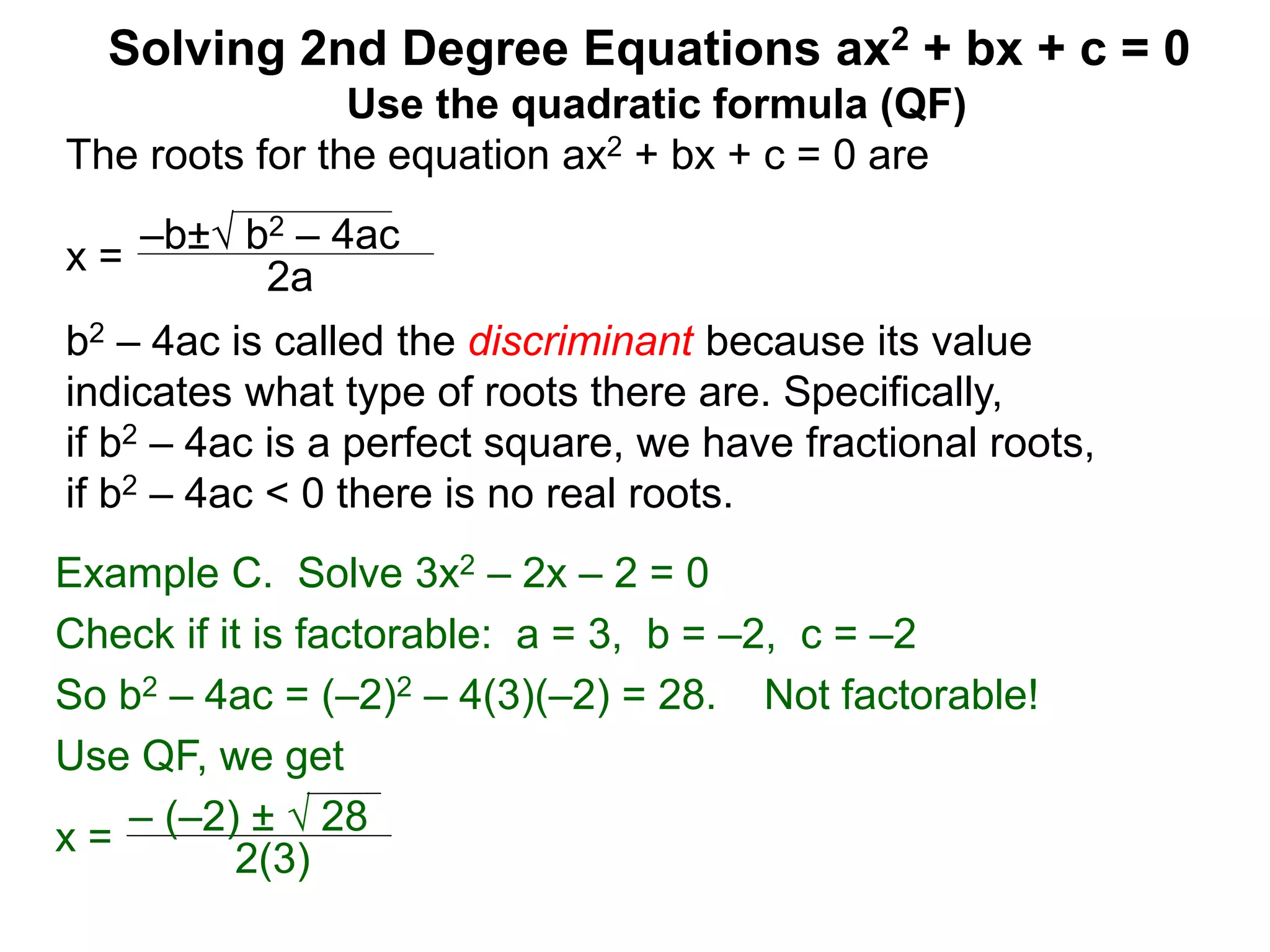 –b± b2 – 4ac
2a
Solving 2nd Degree Equations ax2 + bx + c = 0
Example C. Solve 3x2 – 2x – 2 = 0
Check if it is factorable: a = 3, b = –2, c = –2
So b2 – 4ac = (–2)2 – 4(3)(–2) = 28. Not factorable!
Use QF, we get
x = – (–2) ±  28
2(3)
Use the quadratic formula (QF)
The roots for the equation ax2 + bx + c = 0 are
x =
b2 – 4ac is called the discriminant because its value
indicates what type of roots there are. Specifically,
if b2 – 4ac is a perfect square, we have fractional roots,
if b2 – 4ac < 0 there is no real roots.
 