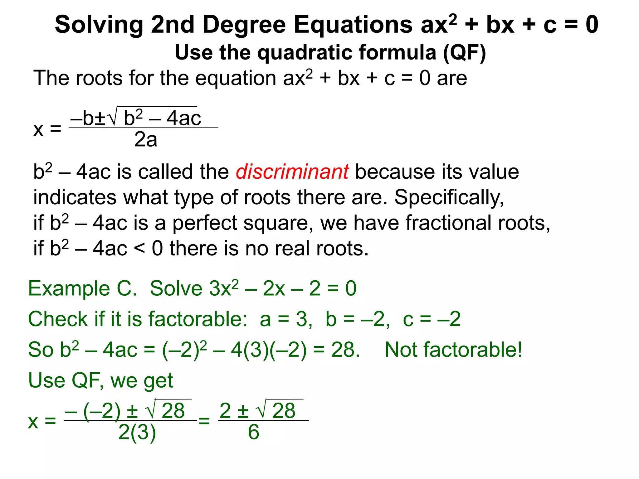 –b± b2 – 4ac
2a
Solving 2nd Degree Equations ax2 + bx + c = 0
Example C. Solve 3x2 – 2x – 2 = 0
Check if it is factorable: a = 3, b = –2, c = –2
So b2 – 4ac = (–2)2 – 4(3)(–2) = 28. Not factorable!
Use QF, we get
x = – (–2) ±  28
2(3)
=
2 ±  28
6
Use the quadratic formula (QF)
The roots for the equation ax2 + bx + c = 0 are
x =
b2 – 4ac is called the discriminant because its value
indicates what type of roots there are. Specifically,
if b2 – 4ac is a perfect square, we have fractional roots,
if b2 – 4ac < 0 there is no real roots.
 