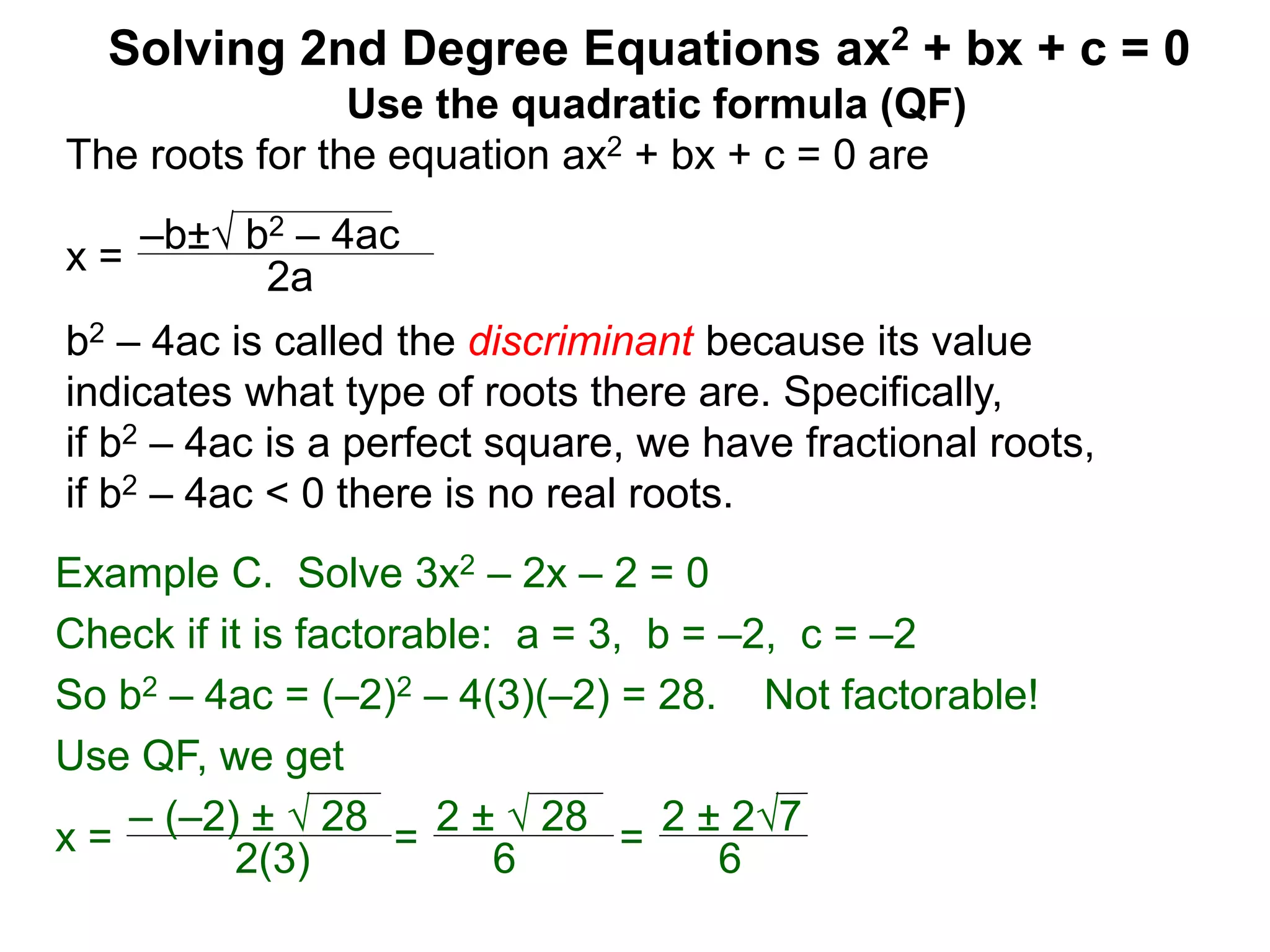 –b± b2 – 4ac
2a
Solving 2nd Degree Equations ax2 + bx + c = 0
Example C. Solve 3x2 – 2x – 2 = 0
Check if it is factorable: a = 3, b = –2, c = –2
So b2 – 4ac = (–2)2 – 4(3)(–2) = 28. Not factorable!
Use QF, we get
x = – (–2) ±  28
2(3)
=
2 ±  28
6
=
2 ± 27
6
Use the quadratic formula (QF)
The roots for the equation ax2 + bx + c = 0 are
x =
b2 – 4ac is called the discriminant because its value
indicates what type of roots there are. Specifically,
if b2 – 4ac is a perfect square, we have fractional roots,
if b2 – 4ac < 0 there is no real roots.
 