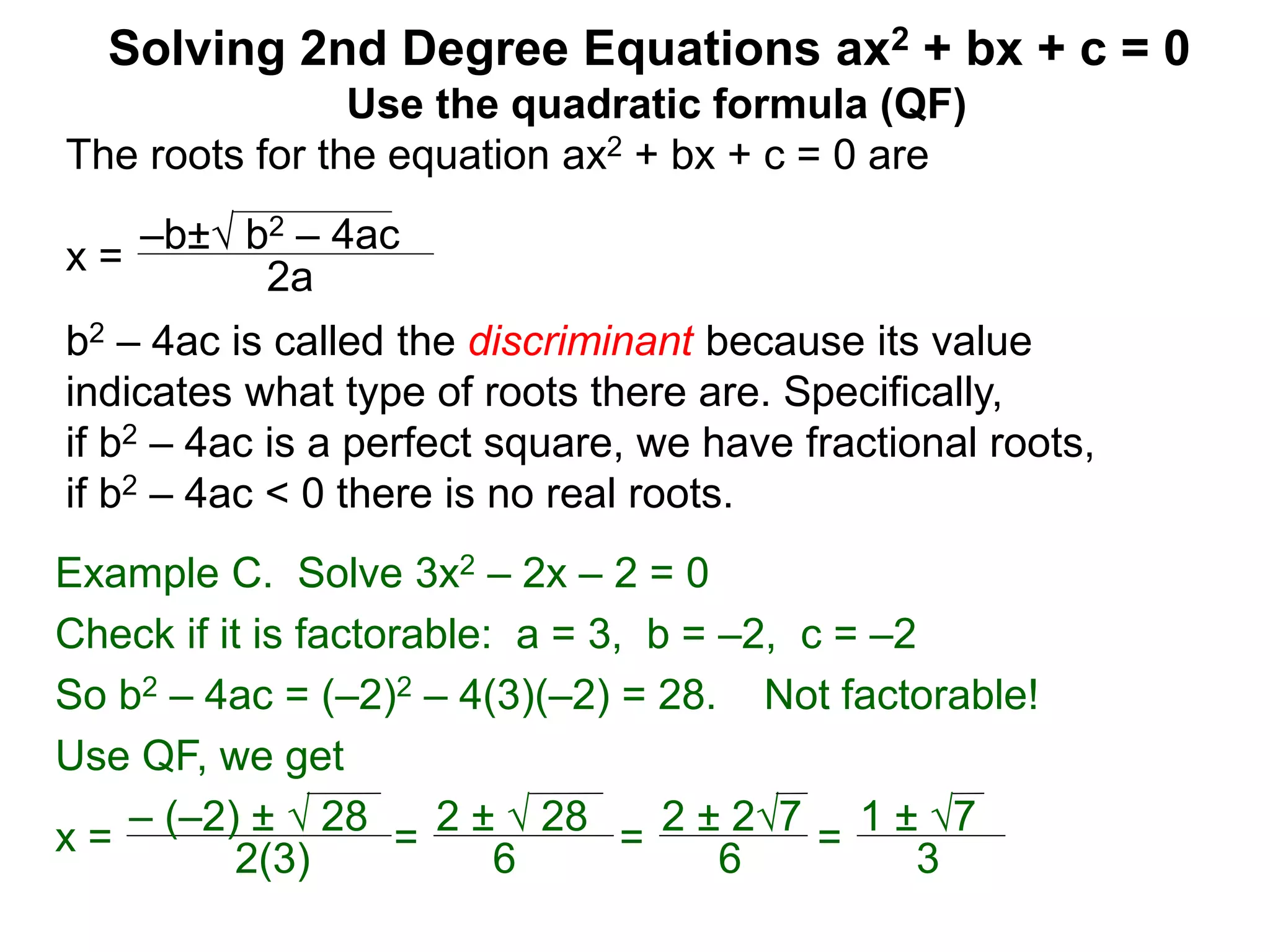 –b± b2 – 4ac
2a
Solving 2nd Degree Equations ax2 + bx + c = 0
Example C. Solve 3x2 – 2x – 2 = 0
Check if it is factorable: a = 3, b = –2, c = –2
So b2 – 4ac = (–2)2 – 4(3)(–2) = 28. Not factorable!
Use QF, we get
x = – (–2) ±  28
2(3)
=
2 ±  28
6
=
2 ± 27
6
=
1 ± 7
3
Use the quadratic formula (QF)
The roots for the equation ax2 + bx + c = 0 are
x =
b2 – 4ac is called the discriminant because its value
indicates what type of roots there are. Specifically,
if b2 – 4ac is a perfect square, we have fractional roots,
if b2 – 4ac < 0 there is no real roots.
 
