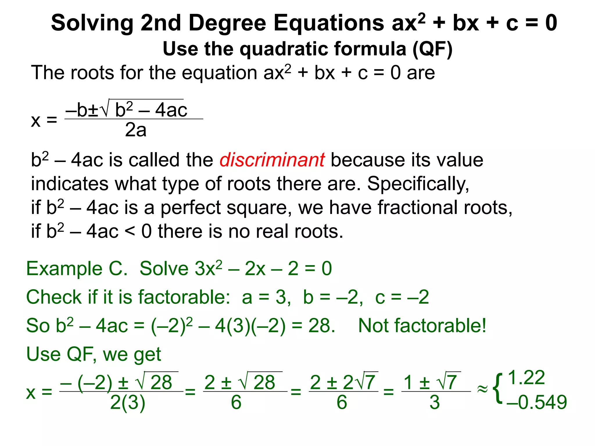 –b± b2 – 4ac
2a
Solving 2nd Degree Equations ax2 + bx + c = 0
Example C. Solve 3x2 – 2x – 2 = 0
Check if it is factorable: a = 3, b = –2, c = –2
So b2 – 4ac = (–2)2 – 4(3)(–2) = 28. Not factorable!
Use QF, we get
x = – (–2) ±  28
2(3)
=
2 ±  28
6
=
2 ± 27
6
=
1 ± 7
3
 {1.22
–0.549
Use the quadratic formula (QF)
The roots for the equation ax2 + bx + c = 0 are
x =
b2 – 4ac is called the discriminant because its value
indicates what type of roots there are. Specifically,
if b2 – 4ac is a perfect square, we have fractional roots,
if b2 – 4ac < 0 there is no real roots.
 