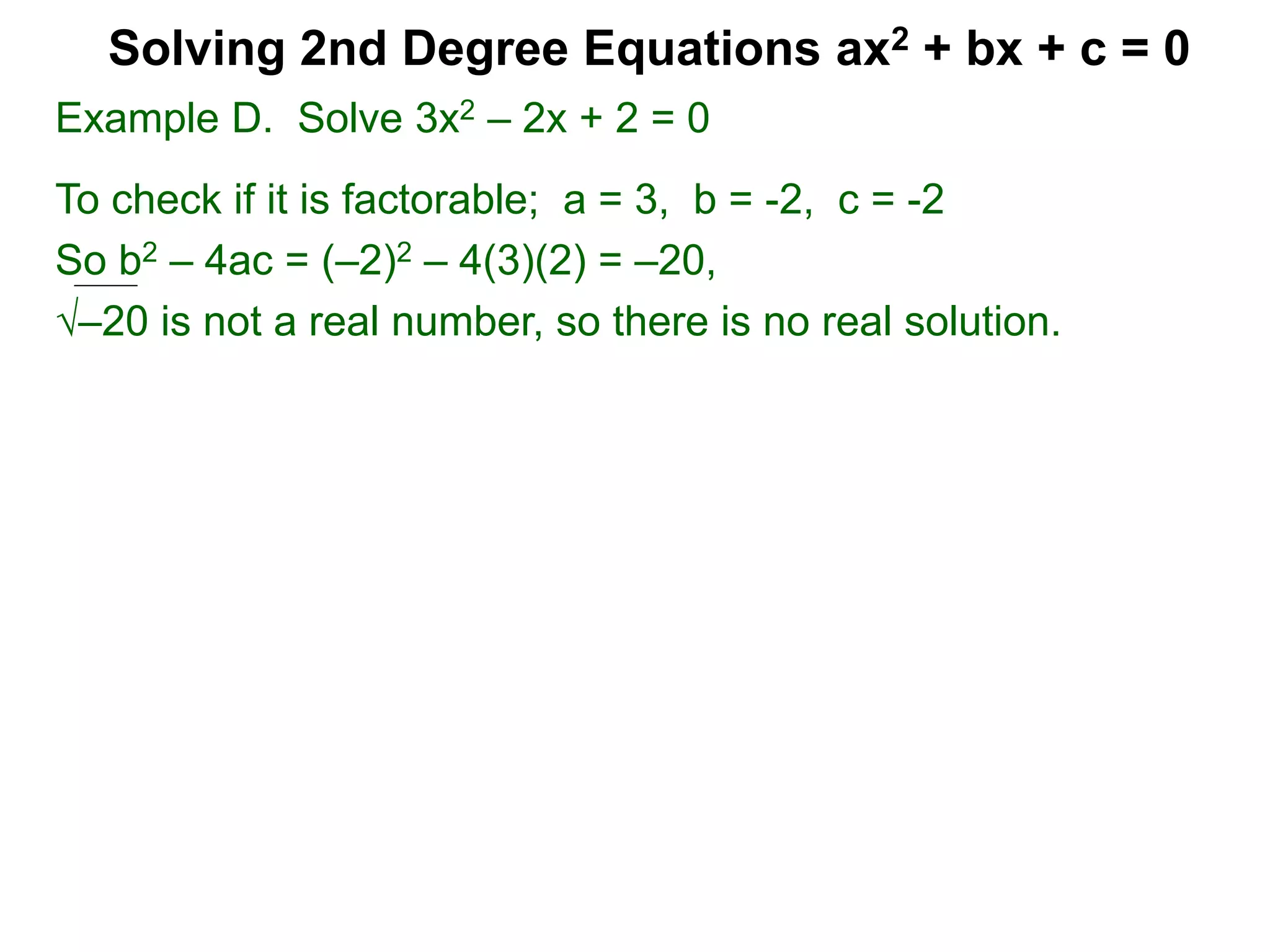 Example D. Solve 3x2 – 2x + 2 = 0
To check if it is factorable; a = 3, b = -2, c = -2
So b2 – 4ac = (–2)2 – 4(3)(2) = –20,
–20 is not a real number, so there is no real solution.
Solving 2nd Degree Equations ax2 + bx + c = 0
 