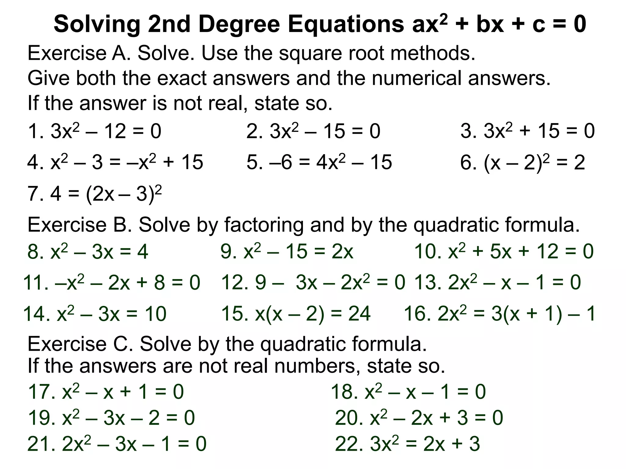 Solving 2nd Degree Equations ax2 + bx + c = 0
1. 3x2 – 12 = 0
Exercise A. Solve. Use the square root methods.
Give both the exact answers and the numerical answers.
If the answer is not real, state so.
2. 3x2 – 15 = 0 3. 3x2 + 15 = 0
4. x2 – 3 = –x2 + 15 5. –6 = 4x2 – 15 6. (x – 2)2 = 2
7. 4 = (2x – 3)2
Exercise B. Solve by factoring and by the quadratic formula.
14. x2 – 3x = 10 15. x(x – 2) = 24 16. 2x2 = 3(x + 1) – 1
8. x2 – 3x = 4 9. x2 – 15 = 2x 10. x2 + 5x + 12 = 0
11. –x2 – 2x + 8 = 0 12. 9 – 3x – 2x2 = 0 13. 2x2 – x – 1 = 0
Exercise C. Solve by the quadratic formula.
17. x2 – x + 1 = 0 18. x2 – x – 1 = 0
19. x2 – 3x – 2 = 0 20. x2 – 2x + 3 = 0
If the answers are not real numbers, state so.
21. 2x2 – 3x – 1 = 0 22. 3x2 = 2x + 3
 