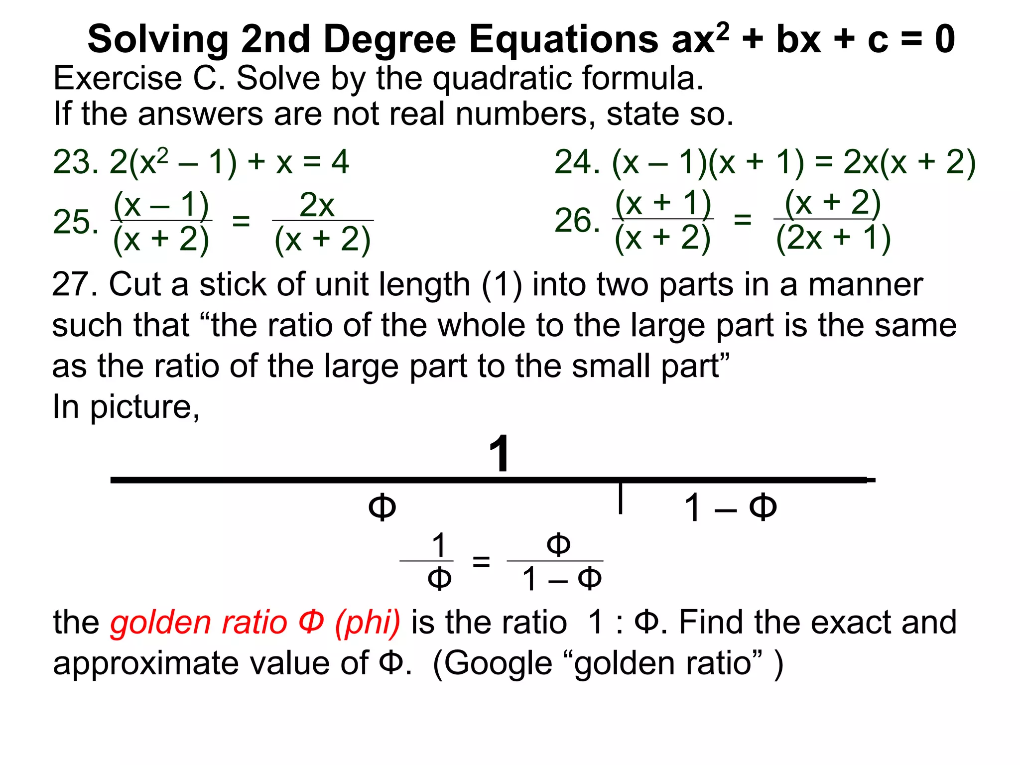 Solving 2nd Degree Equations ax2 + bx + c = 0
Exercise C. Solve by the quadratic formula.
If the answers are not real numbers, state so.
23. 2(x2 – 1) + x = 4 24. (x – 1)(x + 1) = 2x(x + 2)
25.
(x – 1)
(x + 2)
=
2x
(x + 2)
26.
(x + 1)
(x + 2)
=
(x + 2)
(2x + 1)
1
Ф 1 – Ф
1 – Ф
Ф1
Ф =
27. Cut a stick of unit length (1) into two parts in a manner
such that “the ratio of the whole to the large part is the same
as the ratio of the large part to the small part”
In picture,
the golden ratio Ф (phi) is the ratio 1 : Ф. Find the exact and
approximate value of Ф. (Google “golden ratio” )
 