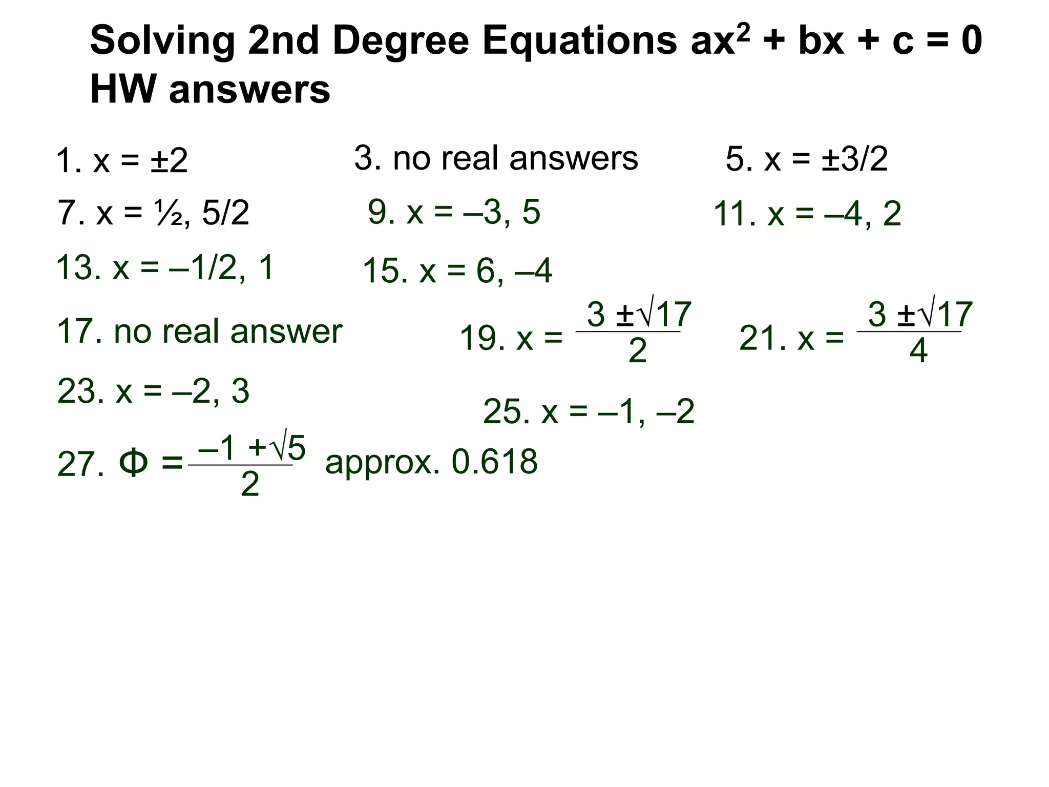 Solving 2nd Degree Equations ax2 + bx + c = 0
HW answers
1. x = ±2 3. no real answers 5. x = ±3/2
7. x = ½, 5/2 9. x = –3, 5 11. x = –4, 2
17. no real answer 19. x =
13. x = –1/2, 1 15. x = 6, –4
3 ±√17
2 21. x =
3 ±√17
4
23. x = –2, 3
27. Ф = –1 +√5
2
25. x = –1, –2
approx. 0.618
 