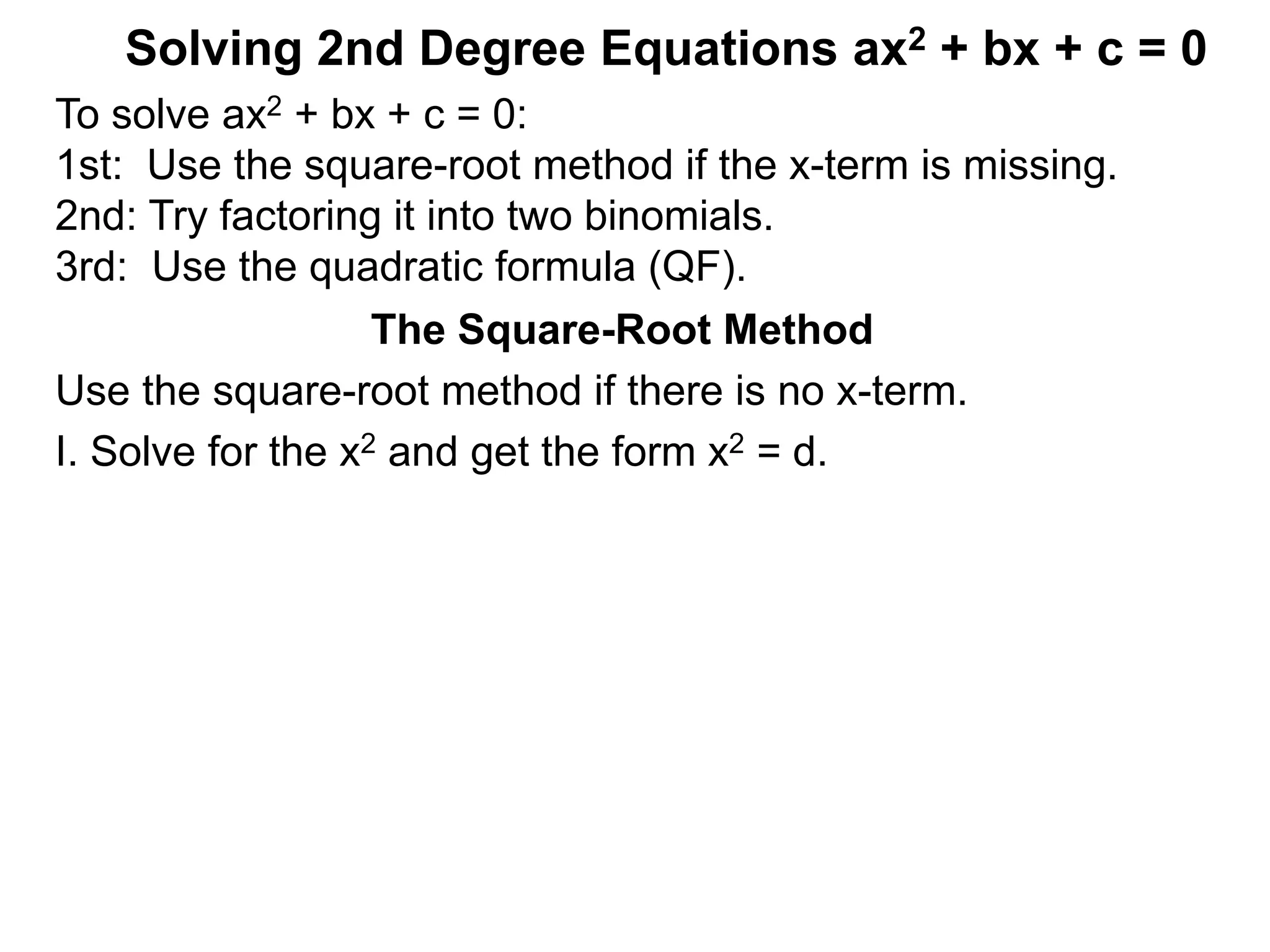 Solving 2nd Degree Equations ax2 + bx + c = 0
The Square-Root Method
Use the square-root method if there is no x-term.
I. Solve for the x2 and get the form x2 = d.
To solve ax2 + bx + c = 0:
1st: Use the square-root method if the x-term is missing.
2nd: Try factoring it into two binomials.
3rd: Use the quadratic formula (QF).
 