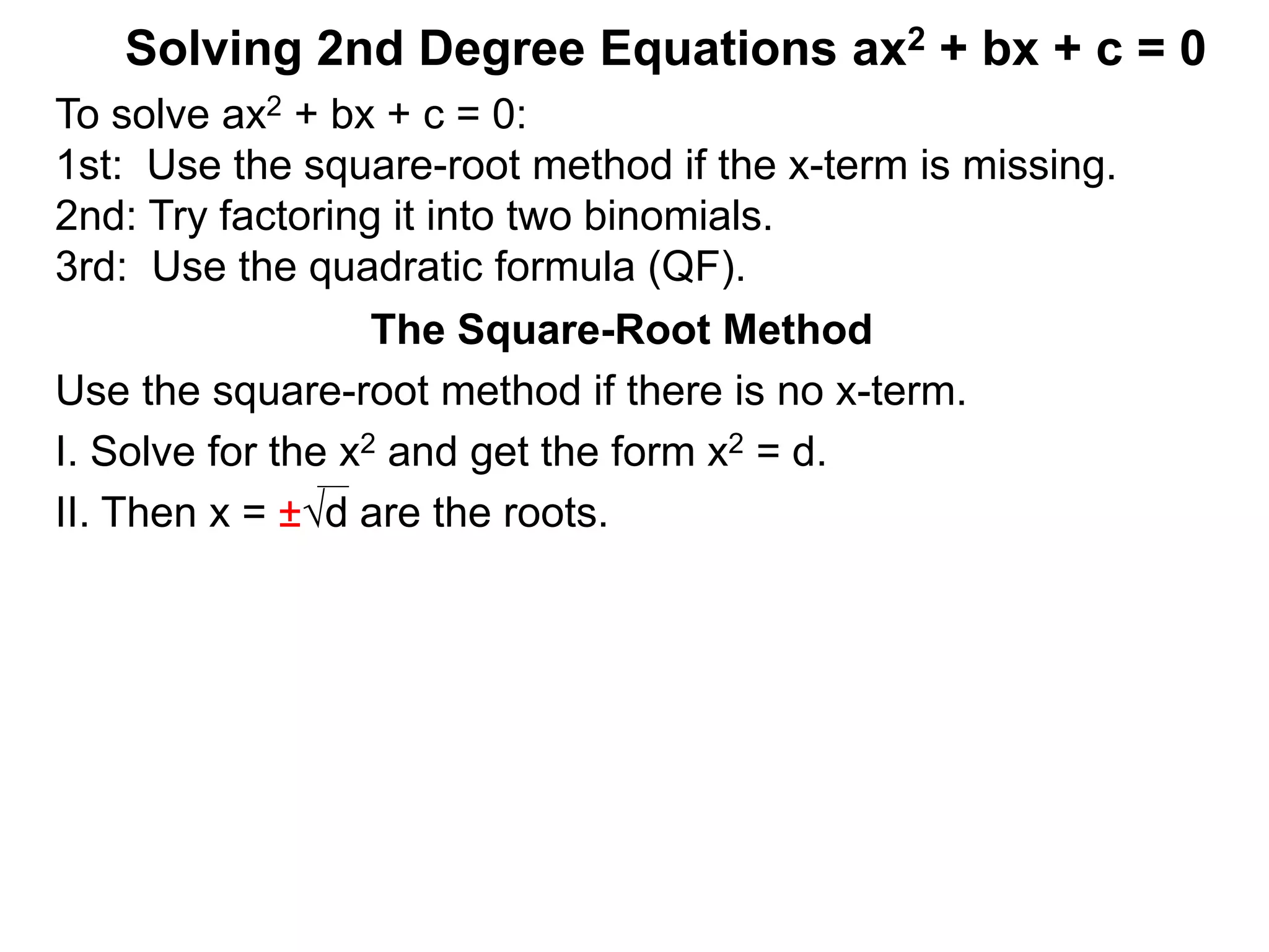 Solving 2nd Degree Equations ax2 + bx + c = 0
The Square-Root Method
Use the square-root method if there is no x-term.
I. Solve for the x2 and get the form x2 = d.
II. Then x = ±d are the roots.
To solve ax2 + bx + c = 0:
1st: Use the square-root method if the x-term is missing.
2nd: Try factoring it into two binomials.
3rd: Use the quadratic formula (QF).
 