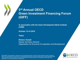 3rd Annual OECD
Green Investment Financing Forum
(GIFF)
In association with the Asian Development Bank Institute
(ADBI)
October 13-14 2016
Tokyo
Rintaro Tamaki
Deputy Secretary General
Organisation for Economic Co-operation and Development
DISCLAIMER: This presentation is solely for the use of the intended audience. No part of it may be circulated, quoted or reproduced
without prior written approval from the OECD. This presentation represents the views of the author alone and unless specifically stated,
does not represent opinions, estimates or forecasts of the OECD or its member countries. This material was used during an oral
presentation; it is not a complete record of the discussion.
 