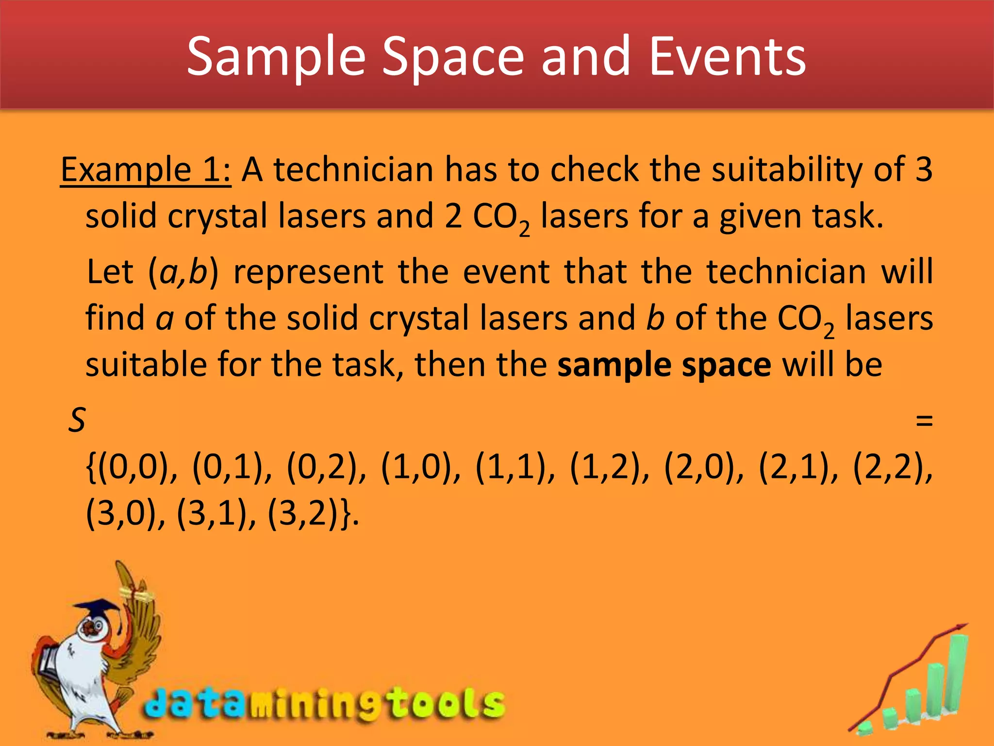 Sample Space and EventsExample 1: A technician has to check the suitability of 3 solid crystal lasers and 2 CO2 lasers for a given task.   Let (a,b) represent the event that the technician will find a of the solid crystal lasers and b of the CO2 lasers suitable for the task, then the sample space will be S = {(0,0), (0,1), (0,2), (1,0), (1,1), (1,2), (2,0), (2,1), (2,2),  (3,0), (3,1), (3,2)}.