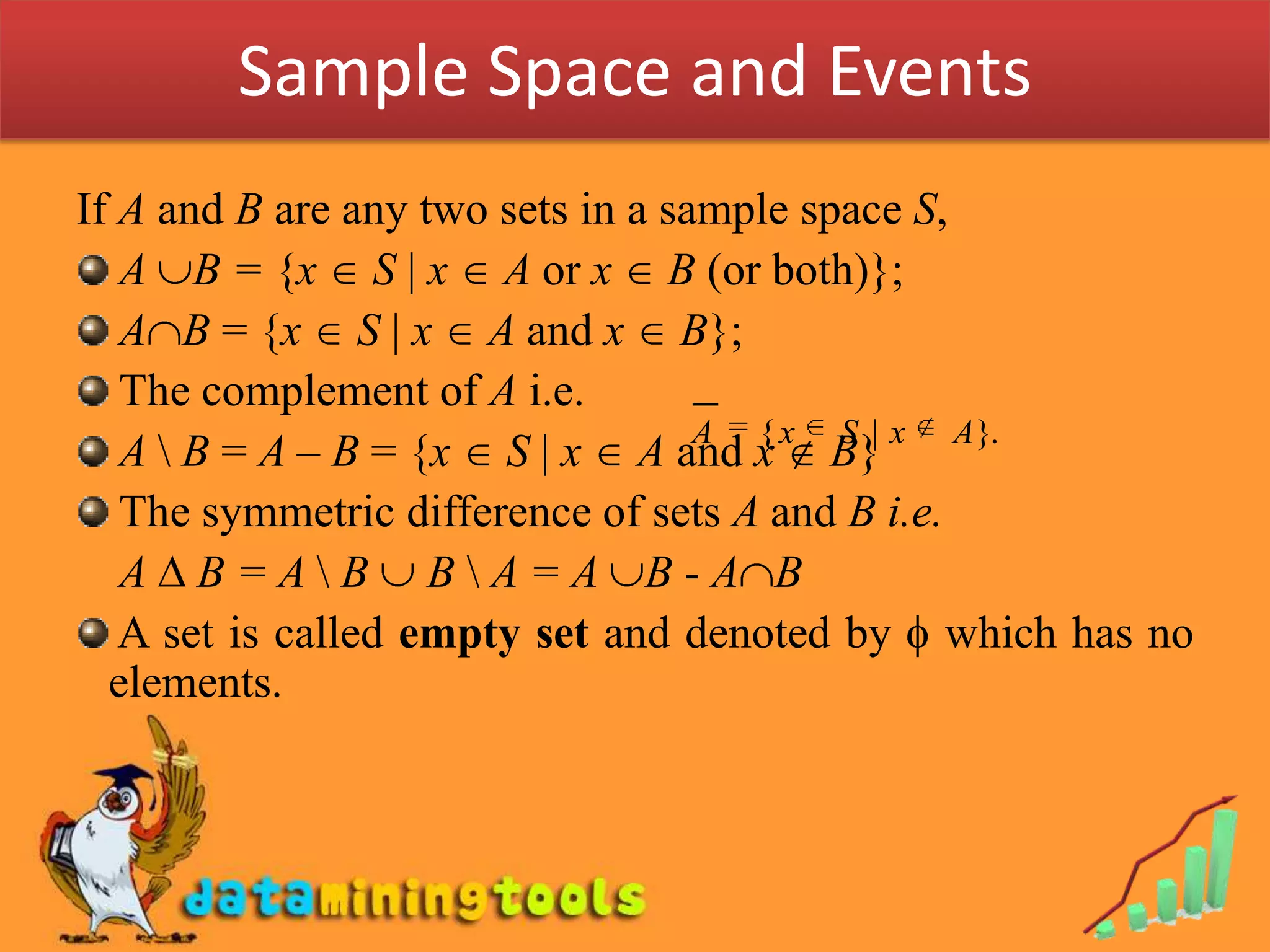 Sample Space and EventsIf A and B are any two sets in a sample space S, A B= {x  S | x  A or x  B (or both)}; AB = {x  S | x  A and x  B};  The complement of A i.e. A \ B = A – B = {x  S | x  A and x  B} The symmetric difference of sets A and B i.e. 	 A  B = A \ B  B \ A = A B - AB A set is called empty set and denoted by  which has no elements.