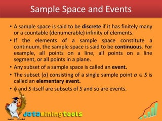 Sample Space and EventsA sample space is said to be discrete if it has finitely many or a countable (denumerable) infinity of elements.If the elements of a sample space constitute a continuum, the sample space is said to be continuous. For example, all points on a line, all points on a line segment, or all points in a plane.Any subset of a sample space is called an event.The subset {a} consisting of a single sample point a  S is called an elementary event. and S itself are subsets of S and so are events.