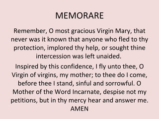 MEMORARE
 Remember, O most gracious Virgin Mary, that
never was it known that anyone who fled to thy
 protection, implored thy help, or sought thine
         intercession was left unaided.
 Inspired by this confidence, I fly unto thee, O
Virgin of virgins, my mother; to thee do I come,
  before thee I stand, sinful and sorrowful. O
 Mother of the Word Incarnate, despise not my
petitions, but in thy mercy hear and answer me.
                      AMEN
 
