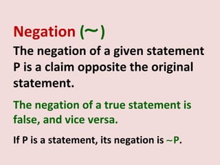 Negation (∼ )
The negation of a given statement
P is a claim opposite the original
statement.
The negation of a true statement is
false, and vice versa.
If P is a statement, its negation is ∼P.
 