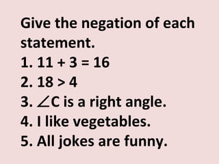 Give the negation of each
statement.
1. 11 + 3 = 16
2. 18 > 4
3. ∠C is a right angle.
4. I like vegetables.
5. All jokes are funny.
 