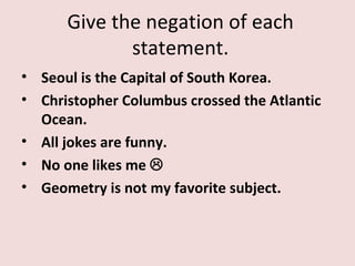 Give the negation of each
             statement.
• Seoul is the Capital of South Korea.
• Christopher Columbus crossed the Atlantic
  Ocean.
• All jokes are funny.
• No one likes me 
• Geometry is not my favorite subject.
 