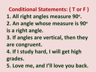 Conditional Statements: ( T or F )
1. All right angles measure 90 .  o

2. An angle whose measure is 90o
is a right angle.
3. If angles are vertical, then they
are congruent.
4. If I study hard, I will get high
grades.
5. Love me, and I’ll love you back.
 