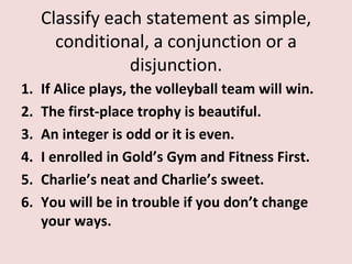 Classify each statement as simple,
       conditional, a conjunction or a
                 disjunction.
1.   If Alice plays, the volleyball team will win.
2.   The first-place trophy is beautiful.
3.   An integer is odd or it is even.
4.   I enrolled in Gold’s Gym and Fitness First.
5.   Charlie’s neat and Charlie’s sweet.
6.   You will be in trouble if you don’t change
     your ways.
 