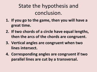 State the hypothesis and
              conclusion.
1. If you go to the game, then you will have a
   great time.
2. If two chords of a circle have equal lengths,
   then the arcs of the chords are congruent.
3. Vertical angles are congruent when two
   lines intersect.
4. Corresponding angles are congruent if two
   parallel lines are cut by a transversal.
 