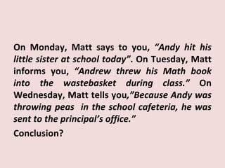 On Monday, Matt says to you, “Andy hit his
little sister at school today”. On Tuesday, Matt
informs you, “Andrew threw his Math book
into the wastebasket during class.” On
Wednesday, Matt tells you,”Because Andy was
throwing peas in the school cafeteria, he was
sent to the principal’s office.”
Conclusion?
 