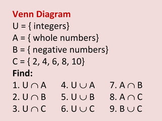 Venn Diagram
U = { integers}
A = { whole numbers}
B = { negative numbers}
C = { 2, 4, 6, 8, 10}
Find:
1. U ∩ A 4. U ∪ A 7. A ∩ B
2. U ∩ B       5. U ∪ B 8. A ∩ C
3. U ∩ C       6. U ∪ C 9. B ∪ C
 