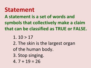 Statement
A statement is a set of words and
symbols that collectively make a claim
that can be classified as TRUE or FALSE.
    1. 10 > 17
    2. The skin is the largest organ
    of the human body.
    3. Stop singing.
    4. 7 + 19 = 26
 