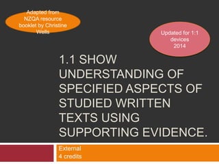 Adapted from
NZQA resource
booklet by Christine
Wells

Updated for 1:1
devices
2014

1.1 SHOW
UNDERSTANDING OF
SPECIFIED ASPECTS OF
STUDIED WRITTEN
TEXTS USING
SUPPORTING EVIDENCE.
External
4 credits

 