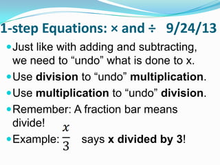 1-step Equations: × and ÷ 9/24/13
Just like with adding and
subtracting, we need to “undo” what is
done to x.
Use division to “undo” multiplication.
Use multiplication to “undo” division.
Remember: A fraction bar means
divide!
Example: says x divided by 3!
 