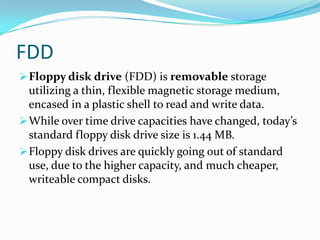 FDDFloppy disk drive (FDD) is removable storage utilizing a thin, flexible magnetic storage medium, encased in a plastic shell to read and write data.