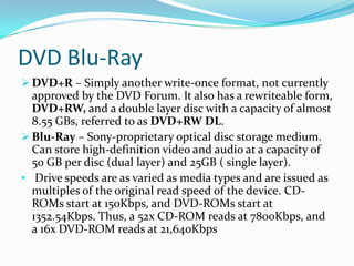 Floppy disk drives are quickly going out of standard use, due to the higher capacity, and much cheaper, writeable compact disks.CD DVDCD and DVD-R (or RW, for rewriteable) is removable storage that takes advantage of  the higher capacity of optical disks to store information.