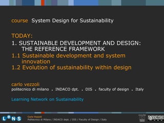 course System Design for Sustainability


TODAY:
1. SUSTAINABLE DEVELOPMENT AND DESIGN:
    THE REFERENCE FRAMEWORK
1.1 Sustainable development and system
    innovation
1.2 Evolution of sustainability within design


carlo vezzoli
politecnico di milano . INDACO dpt. . DIS . faculty of design . Italy

Learning Network on Sustainability



        Carlo Vezzoli
        Politecnico di Milano / INDACO dept. / DIS / Faculty of Design / Italy
 