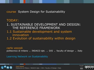 course System Design for Sustainability


TODAY:
1. SUSTAINABLE DEVELOPMENT AND DESIGN:
    THE REFERENCE FRAMEWORK
1.1 Sustainable development and system
    innovation
1.2 Evolution of sustainability within design


carlo vezzoli
politecnico di milano . INDACO dpt. . DIS . faculty of design . Italy

Learning Network on Sustainability



        Carlo Vezzoli
        Politecnico di Milano / INDACO dept. / DIS / Faculty of Design / Italy
 