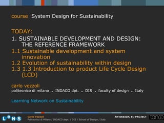 course System Design for Sustainability


TODAY:
1. SUSTAINABLE DEVELOPMENT AND DESIGN:
    THE REFERENCE FRAMEWORK
1.1 Sustainable development and system
    innovation
1.2 Evolution of sustainability within design
1.3 1.3 Introduction to product Life Cycle Design
    (LCD)
carlo vezzoli
politecnico di milano . INDACO dpt. . DIS . faculty of design . Italy

Learning Network on Sustainability


        Carlo Vezzoli                                                           AH-DESIGN, EU PROJECT
        Politecnico di Milano / INDACO dept. / DIS / School of Design / Italy
 
