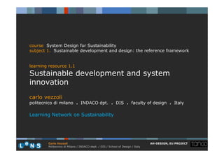 course System Design for Sustainability
subject 1. Sustainable development and design: the reference framework


learning resource 1.1
Sustainable development and system
innovation
carlo vezzoli
politecnico di milano . INDACO dpt. . DIS . faculty of design . Italy

Learning Network on Sustainability




        Carlo Vezzoli                                                           AH-DESIGN, EU PROJECT
        Politecnico di Milano / INDACO dept. / DIS / School of Design / Italy
 
