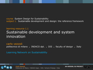 course System Design for Sustainability
subject 1. Sustainable development and design: the reference framework


learning resource 1.1
Sustainable development and system
innovation
carlo vezzoli
politecnico di milano . INDACO dpt. . DIS . faculty of design . Italy

Learning Network on Sustainability




        Carlo Vezzoli                                                           AH-DESIGN, EU PROJECT
        Politecnico di Milano / INDACO dept. / DIS / School of Design / Italy
 