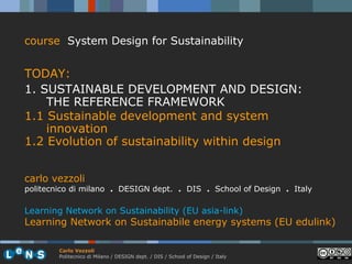 course System Design for Sustainability


TODAY:
1. SUSTAINABLE DEVELOPMENT AND DESIGN:
    THE REFERENCE FRAMEWORK
1.1 Sustainable development and system
    innovation
1.2 Evolution of sustainability within design


carlo vezzoli
politecnico di milano . DESIGN dept. . DIS . School of Design . Italy

Learning Network on Sustainability (EU asia-link)
Learning Network on Sustainabile energy systems (EU edulink)

        Carlo Vezzoli
        Politecnico di Milano / DESIGN dept. / DIS / School of Design / Italy
 