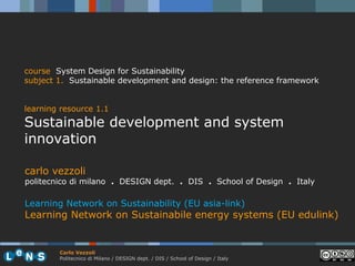 course System Design for Sustainability
subject 1. Sustainable development and design: the reference framework


learning resource 1.1
Sustainable development and system
innovation

carlo vezzoli
politecnico di milano . DESIGN dept. . DIS . School of Design . Italy

Learning Network on Sustainability (EU asia-link)
Learning Network on Sustainabile energy systems (EU edulink)


        Carlo Vezzoli
        Politecnico di Milano / DESIGN dept. / DIS / School of Design / Italy
 