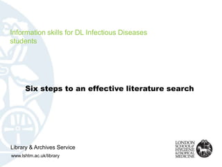 Information skills for DL Infectious Diseases
students




      Six steps to an effective literature search




Library & Archives Service
www.lshtm.ac.uk/library
 