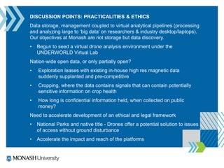 DISCUSSION POINTS: PRACTICALITIES & ETHICS
Data storage, management coupled to virtual analytical pipelines (processing
and analyzing large to ‘big data’ on researchers & industry desktop/laptops).
Our objectives at Monash are not storage but data discovery.
• Begun to seed a virtual drone analysis environment under the
UNDERWORLD Virtual Lab
Nation-wide open data, or only partially open?
• Exploration leases with existing in-house high res magnetic data
suddenly supplanted and pre-competitive
• Cropping, where the data contains signals that can contain potentially
sensitive information on crop health
• How long is confidential information held, when collected on public
money?
Need to accelerate development of an ethical and legal framework
• National Parks and native title - Drones offer a potential solution to issues
of access without ground disturbance
• Accelerate the impact and reach of the platforms
 
